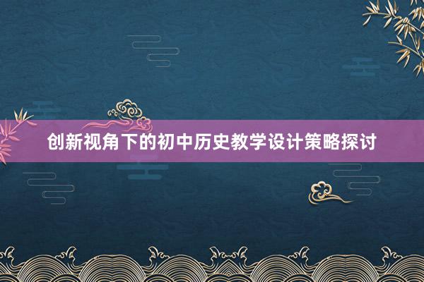 创新视角下的初中历史教学设计策略探讨